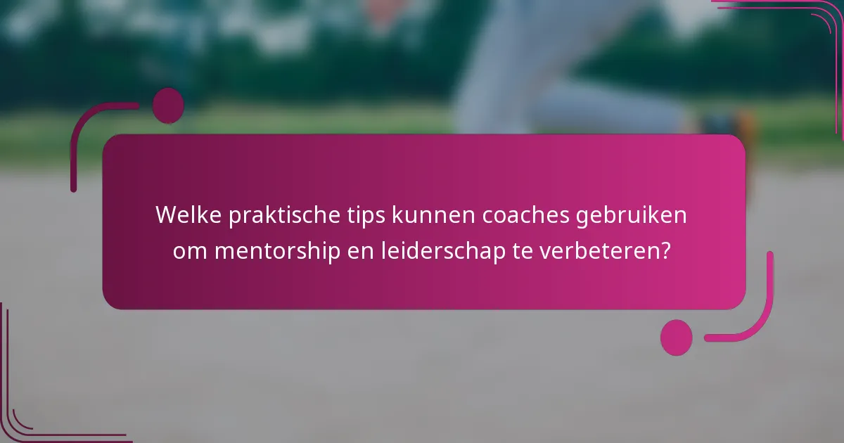 Welke praktische tips kunnen coaches gebruiken om mentorship en leiderschap te verbeteren?